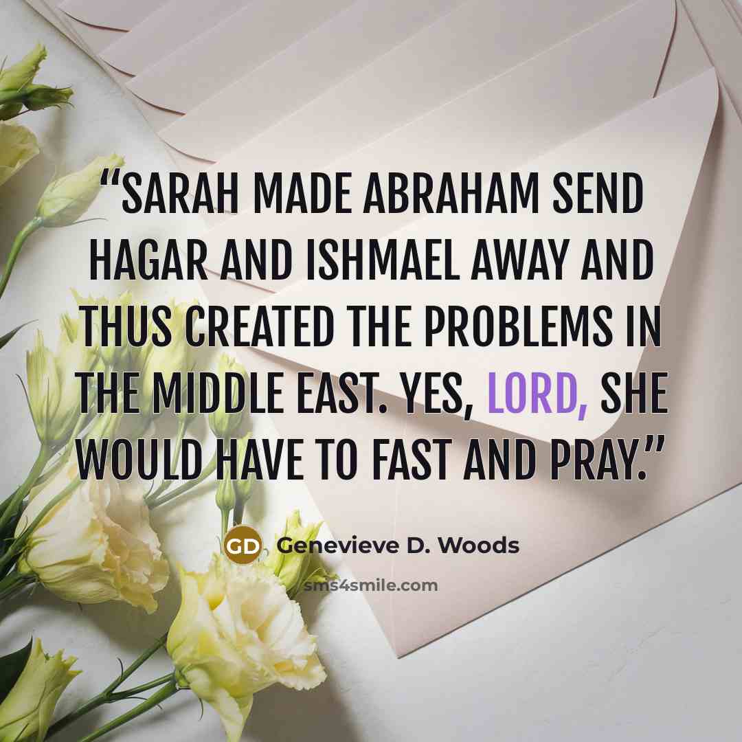 “Sarah made Abraham send Hagar and Ishmael away and thus created the problems in the Middle East. Yes, Lord, she would have to fast and pray.” quote by Genevieve D. Woods