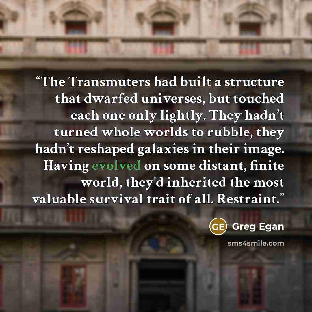 “The Transmuters had built a structure that dwarfed universes, but touched each one only lightly. They hadn’t turned whole worlds to rubble, they hadn’t reshaped galaxies in their image. Having evolved on some distant, finite world, they’d inherited the most valuable survival trait of all. Restraint.” quote by Greg Egan