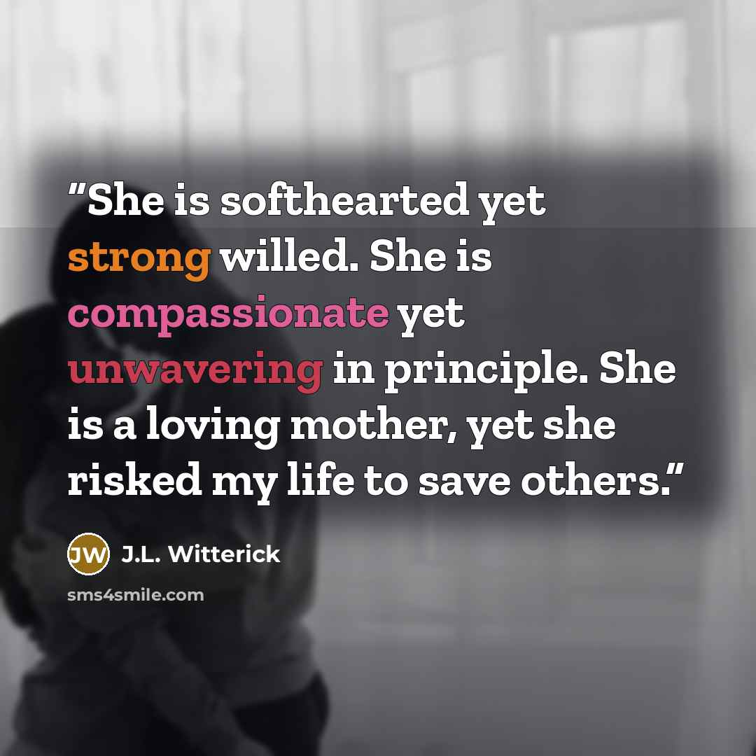 “She is softhearted yet strong willed. She is compassionate yet unwavering in principle. She is a loving mother, yet she risked my life to save others.” quote by J.L. Witterick
