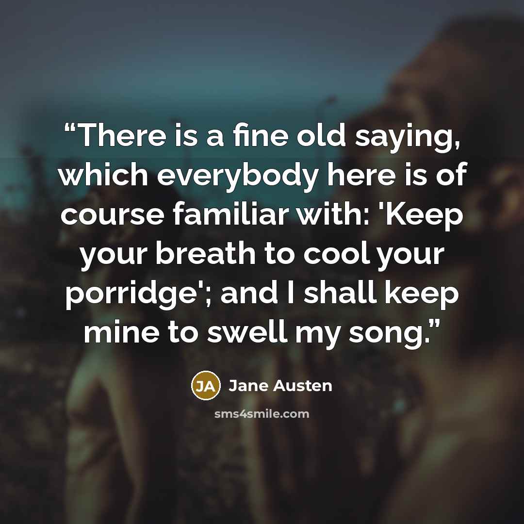 “There is a fine old saying, which everybody here is of course familiar with: 'Keep your breath to cool your porridge'; and I shall keep mine to swell my song.” quote by Jane Austen