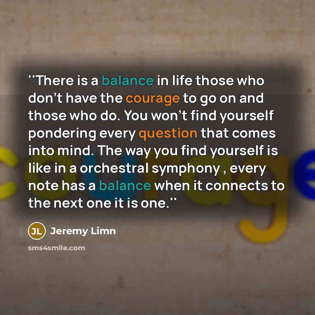 “''There is a balance in life those who don't have the courage to go on and those who do. You won't find yourself pondering every question that comes into mind. The way you find yourself is like in a orchestral symphony , every note has a balance when it connects to the next one it is one.''” quote by Jeremy Limn
