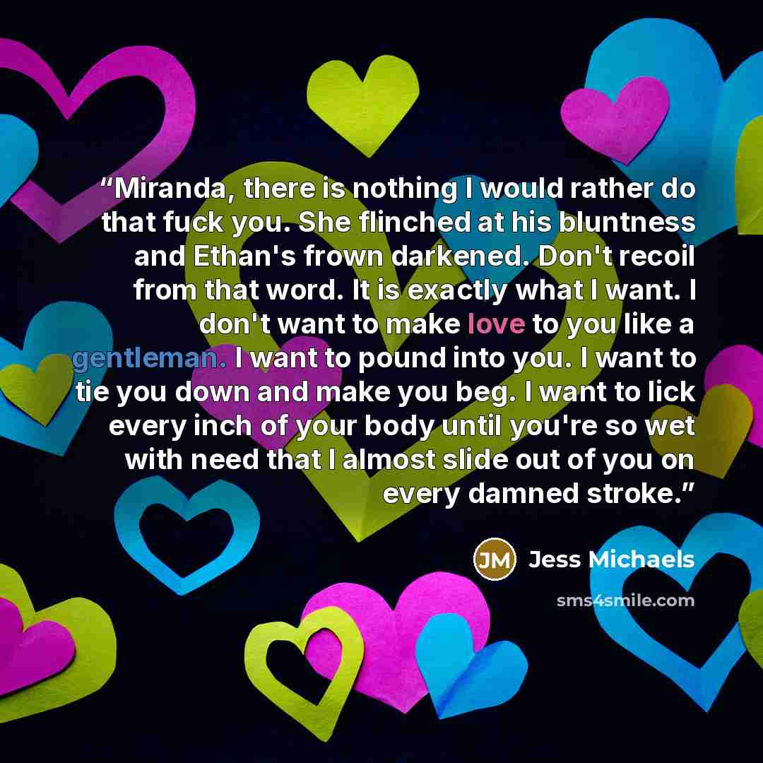 “Miranda, there is nothing I would rather do that fuck you. She flinched at his bluntness and Ethan's frown darkened. Don't recoil from that word. It is exactly what I want. I don't want to make love to you like a gentleman. I want to pound into you. I want to tie you down and make you beg. I want…” quote by Jess Michaels