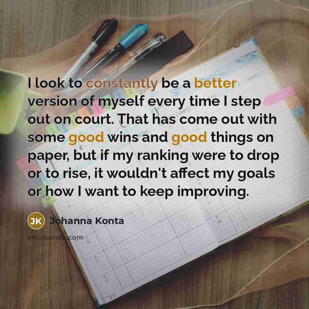 “I look to constantly be a better version of myself every time I step out on court. That has come out with some good wins and good things on paper, but if my ranking were to drop or to rise, it wouldn't affect my goals or how I want to keep improving.” quote by Johanna Konta