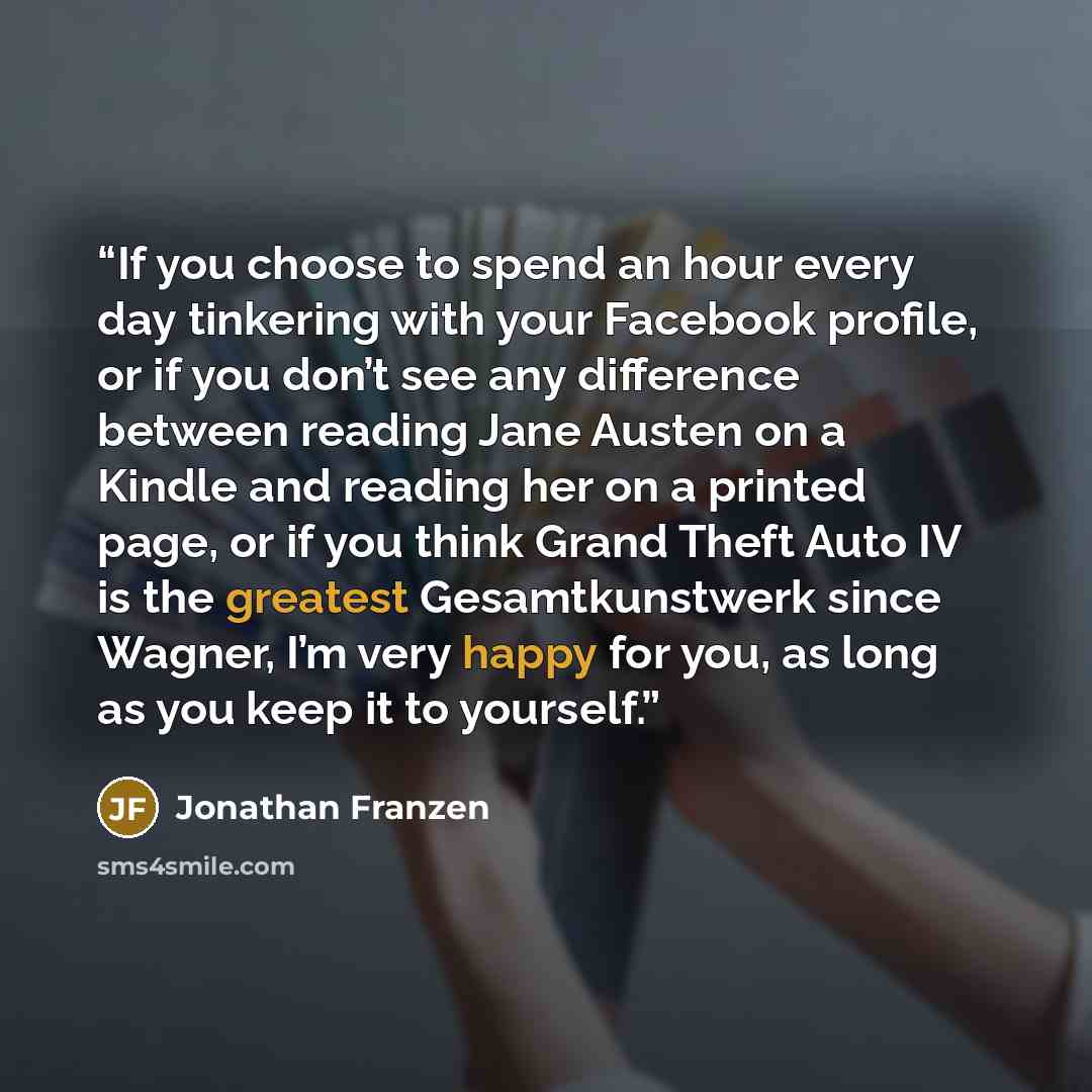 “If you choose to spend an hour every day tinkering with your Facebook profile, or if you don’t see any difference between reading Jane Austen on a Kindle and reading her on a printed page, or if you think Grand Theft Auto IV is the greatest Gesamtkunstwerk since Wagner, I’m very happy for you, as…” quote by Jonathan Franzen