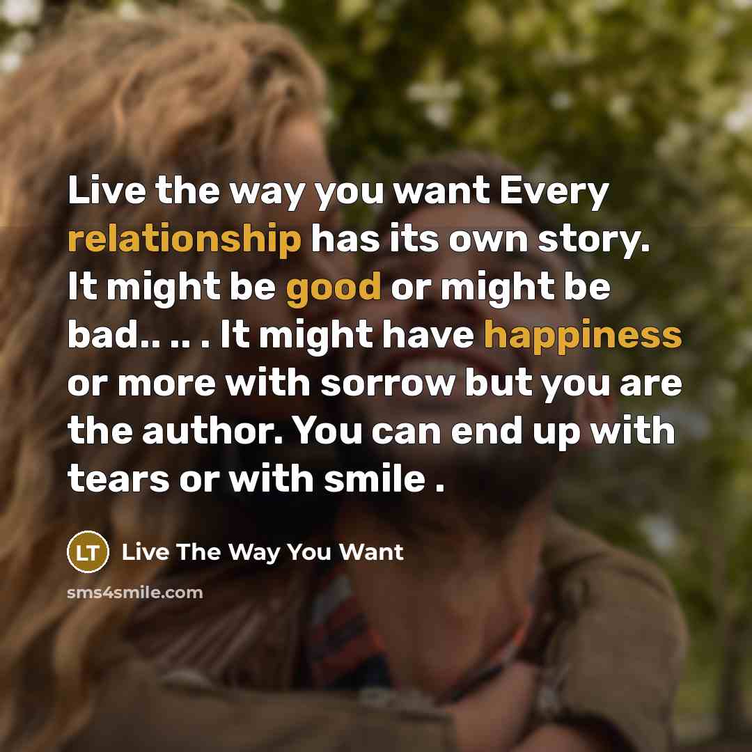 “Live the way you want Every relationship has its own story. It might be good or might be bad.. .. . It might have happiness or more with sorrow but you are the author. You can end up with tears or with smile .” quote by Live The Way You Want