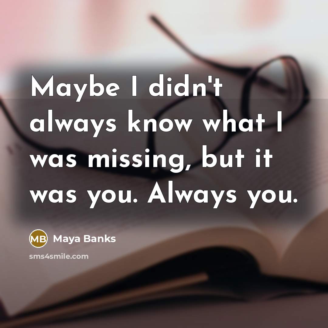 “Maybe I didn't always know what I was missing, but it was you. Always you.” quote by Maya Banks