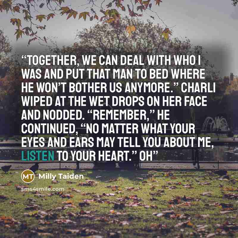 “Together, we can deal with who I was and put that man to bed where he won’t bother us anymore.” Charli wiped at the wet drops on her face and nodded. “Remember,” he continued, “no matter what your eyes and ears may tell you about me, listen to your heart.” Oh” quote by Milly Taiden