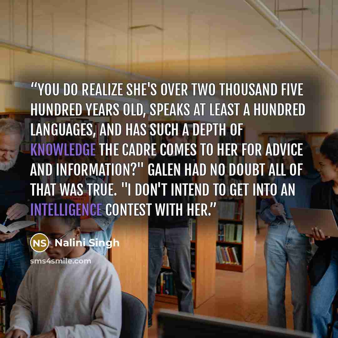 “You do realize she's over two thousand five hundred years old, speaks at least a hundred languages, and has such a depth of knowledge the Cadre comes to her for advice and information?" Galen had no doubt all of that was true. "I don't intend to get into an intelligence contest with her.” quote by Nalini Singh
