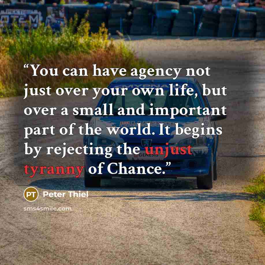 “You can have agency not just over your own life, but over a small and important part of the world. It begins by rejecting the unjust tyranny of Chance.” quote by Peter Thiel