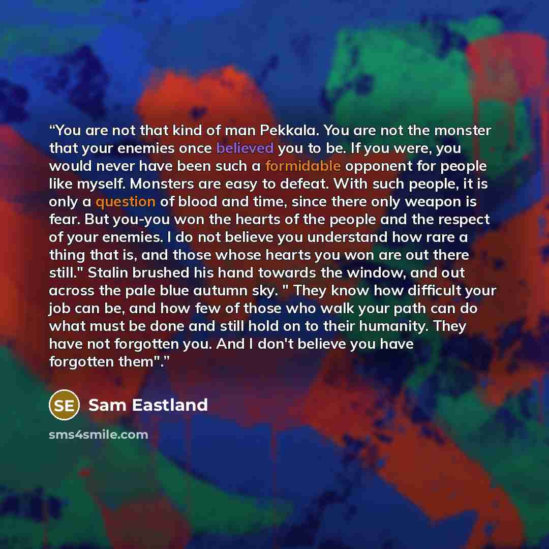 “You are not that kind of man Pekkala. You are not the monster that your enemies once believed you to be. If you were, you would never have been such a formidable opponent for people like myself. Monsters are easy to defeat. With such people, it is only a question of blood and time, since there…” quote by Sam Eastland