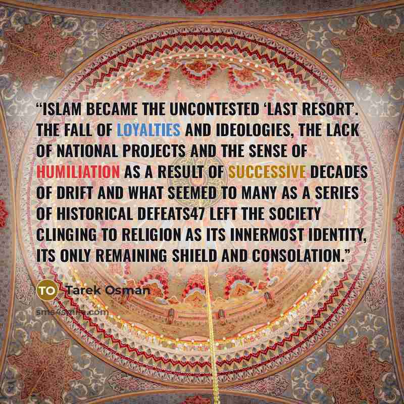 “Islam became the uncontested ‘last resort’. The fall of loyalties and ideologies, the lack of national projects and the sense of humiliation as a result of successive decades of drift and what seemed to many as a series of historical defeats47 left the society clinging to religion as its innermost…” quote by Tarek Osman