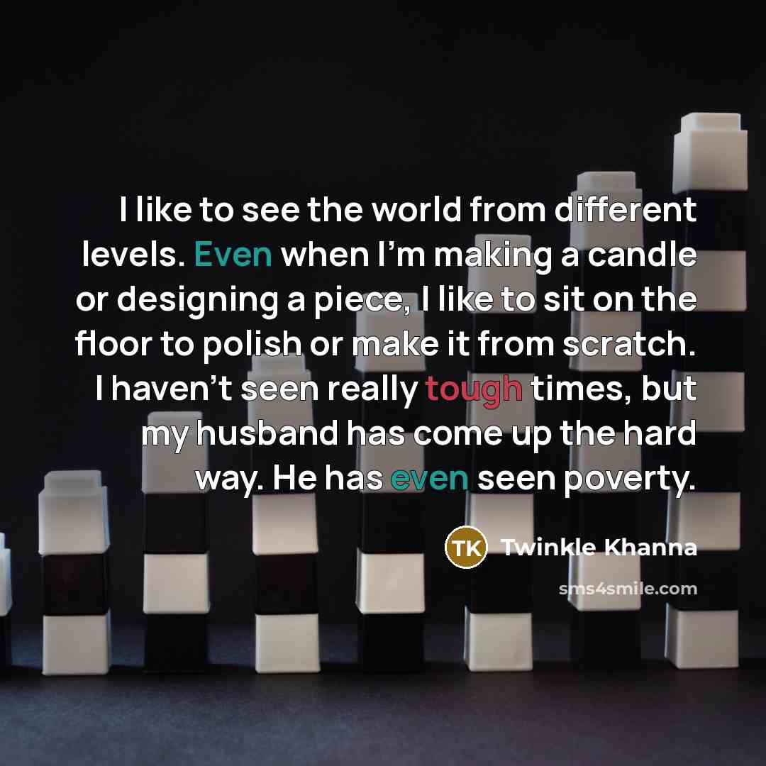 “I like to see the world from different levels. Even when I'm making a candle or designing a piece, I like to sit on the floor to polish or make it from scratch. I haven't seen really tough times, but my husband has come up the hard way. He has even seen poverty.” quote by Twinkle Khanna