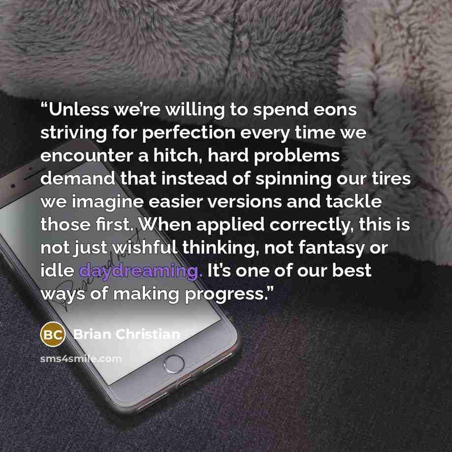 “Unless we’re willing to spend eons striving for perfection every time we encounter a hitch, hard problems demand that instead of spinning our tires we imagine easier versions and tackle those first. When applied correctly, this is not just wishful thinking, not fantasy or idle daydreaming. It’s…” quote by Brian Christian