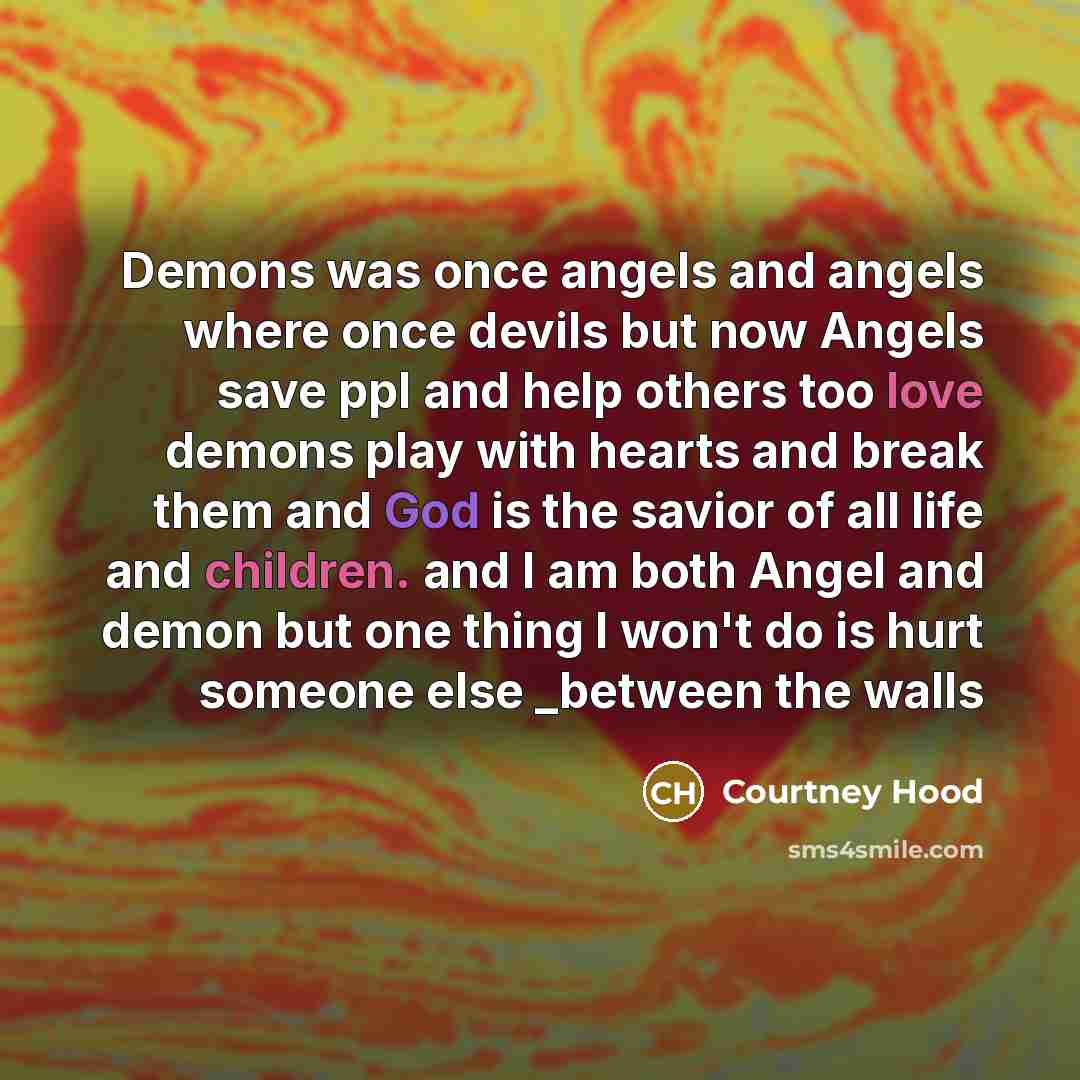 “Demons was once angels and angels where once devils but now Angels save ppl and help others too love demons play with hearts and break them and God is the savior of all life and children. and I am both Angel and demon but one thing I won't do is hurt someone else _between the walls” quote by Courtney Hood