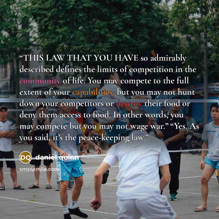 “THIS LAW THAT YOU HAVE so admirably described defines the limits of competition in the community of life. You may compete to the full extent of your capabilities, but you may not hunt down your competitors or destroy their food or deny them access to food. In other words, you may compete but you…” quote by Daniel Quinn
