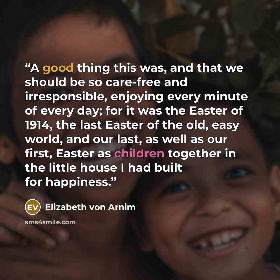 “A good thing this was, and that we should be so care-free and irresponsible, enjoying every minute of every day; for it was the Easter of 1914, the last Easter of the old, easy world, and our last, as well as our first, Easter as children together in the little house I had built for happiness.” quote by Elizabeth von Arnim
