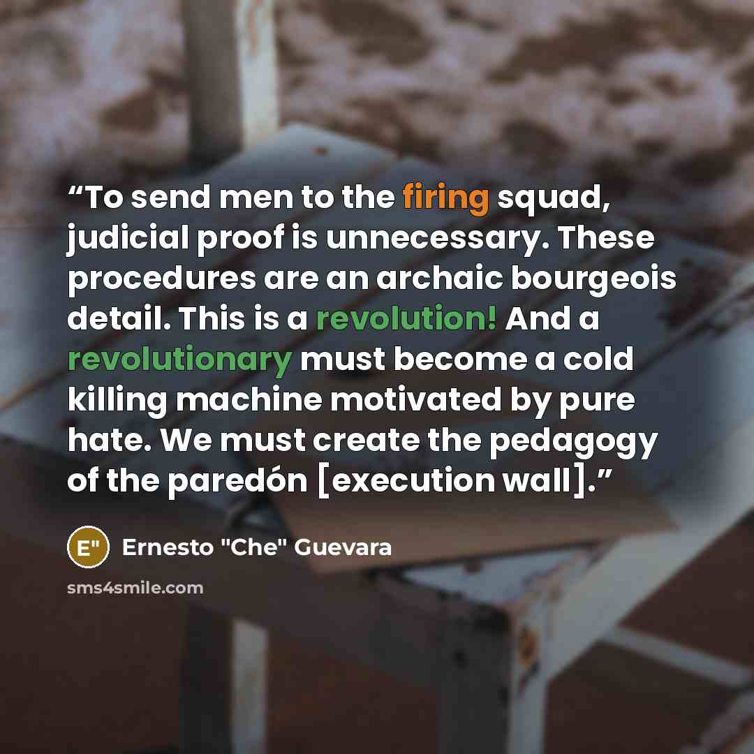 “To send men to the firing squad, judicial proof is unnecessary. These procedures are an archaic bourgeois detail. This is a revolution! And a revolutionary must become a cold killing machine motivated by pure hate. We must create the pedagogy of the paredón [execution wall].” quote by Ernesto "Che" Guevara