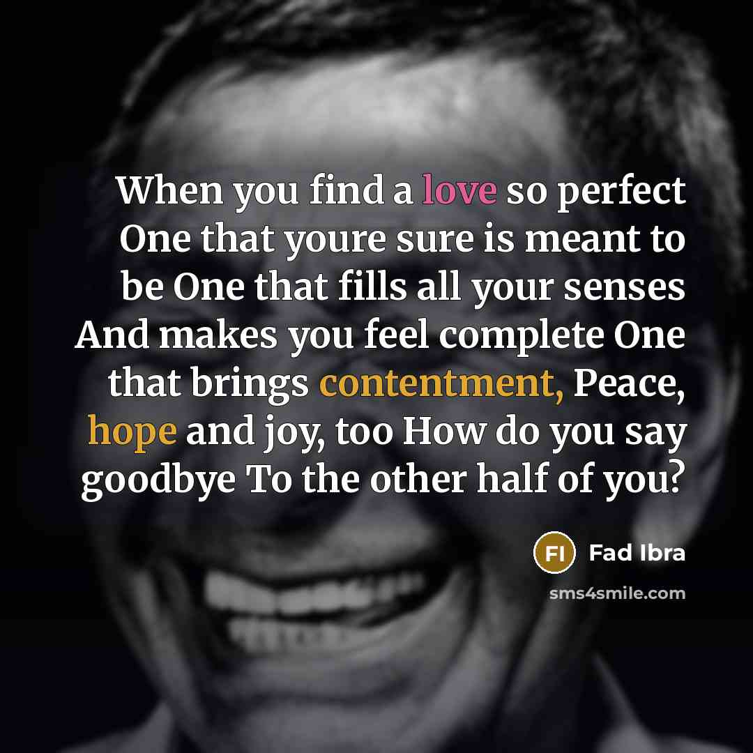 “When you find a love so perfect One that youre sure is meant to be One that fills all your senses And makes you feel complete One that brings contentment, Peace, hope and joy, too How do you say goodbye To the other half of you?” quote by Fad Ibra