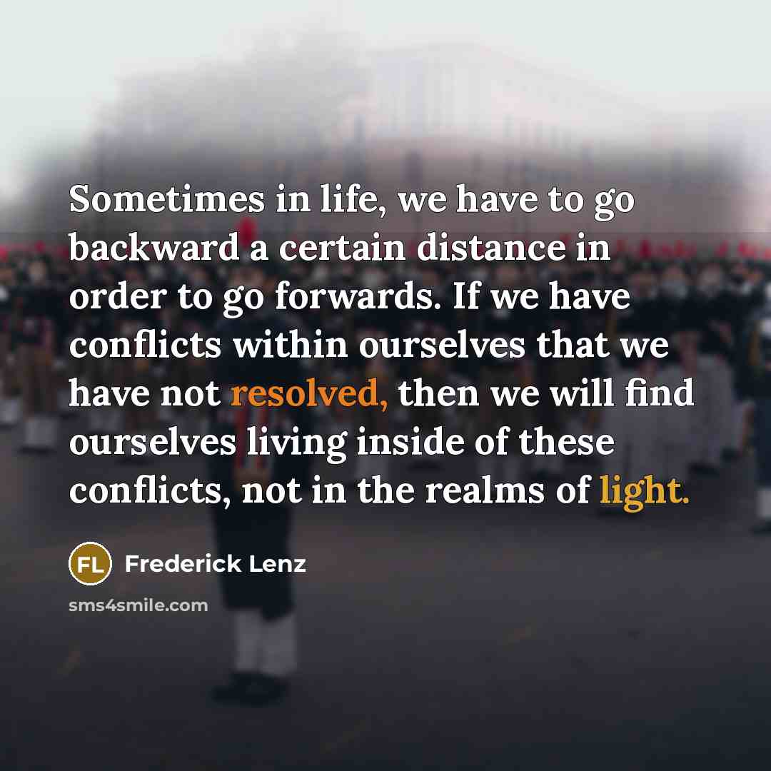 “Sometimes in life, we have to go backward a certain distance in order to go forwards. If we have conflicts within ourselves that we have not resolved, then we will find ourselves living inside of these conflicts, not in the realms of light.” quote by Frederick Lenz