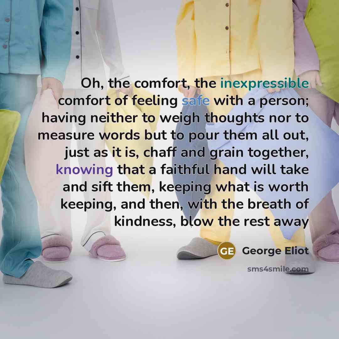 “Oh, the comfort, the inexpressible comfort of feeling safe with a person; having neither to weigh thoughts nor to measure words but to pour them all out, just as it is, chaff and grain together, knowing that a faithful hand will take and sift them, keeping what is worth keeping, and then, with the…” quote by George Eliot
