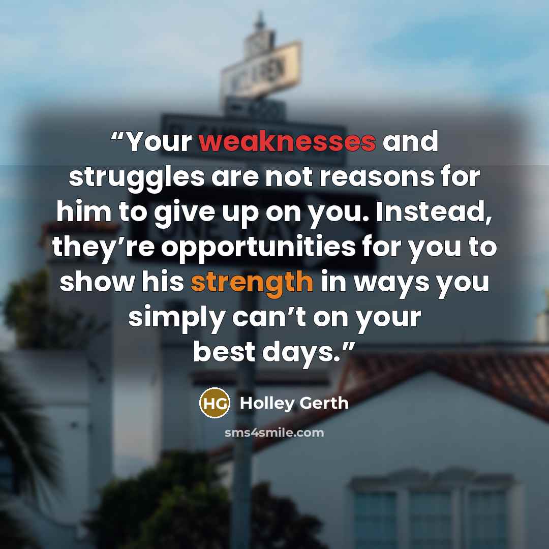 “Your weaknesses and struggles are not reasons for him to give up on you. Instead, they’re opportunities for you to show his strength in ways you simply can’t on your best days.” quote by Holley Gerth