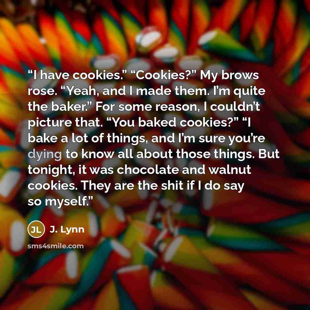 “I have cookies.” “Cookies?” My brows rose. “Yeah, and I made them. I’m quite the baker.” For some reason, I couldn’t picture that. “You baked cookies?” “I bake a lot of things, and I’m sure you’re dying to know all about those things. But tonight, it was chocolate and walnut cookies. They are the…” quote by J. Lynn