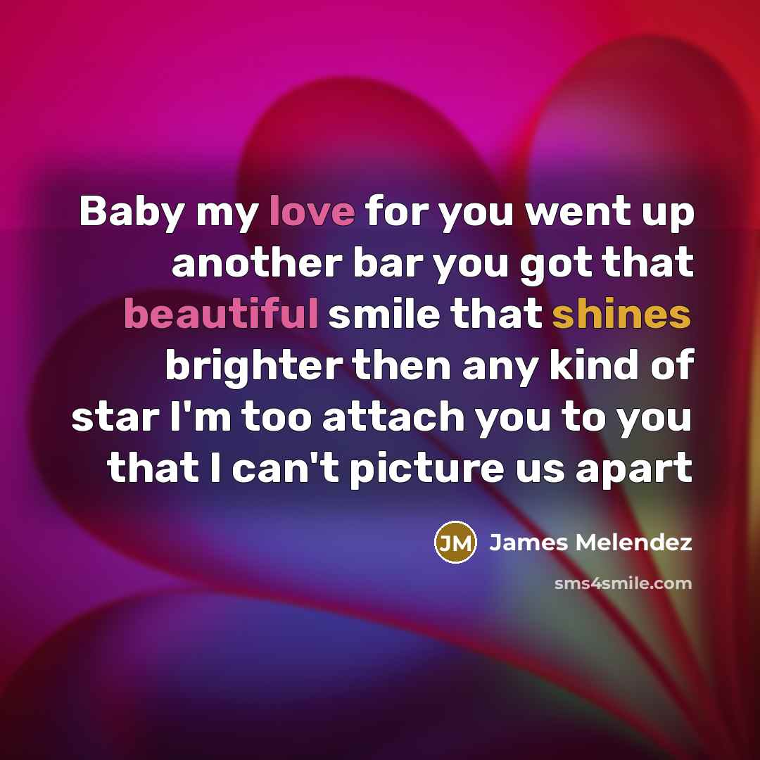 “Baby my love for you went up another bar you got that beautiful smile that shines brighter then any kind of star I'm too attach you to you that I can't picture us apart” quote by James Melendez