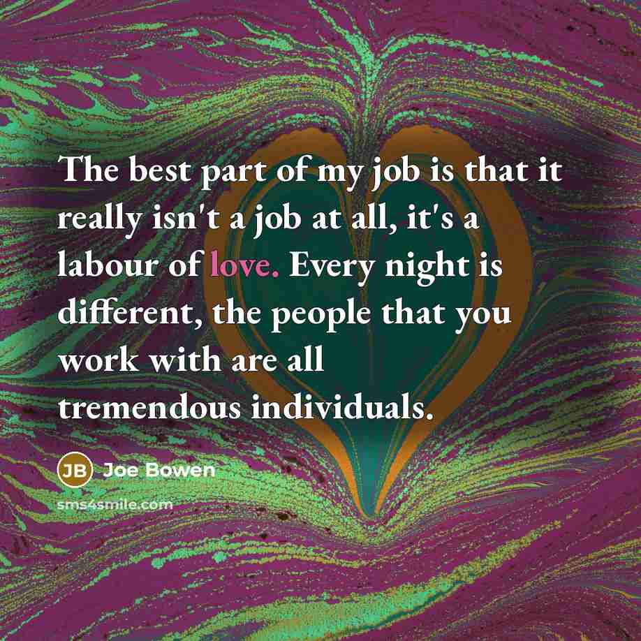 “The best part of my job is that it really isn't a job at all, it's a labour of love. Every night is different, the people that you work with are all tremendous individuals.” quote by Joe Bowen