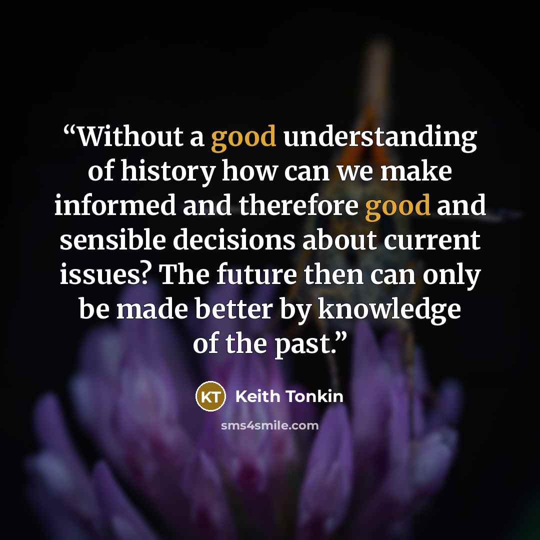 “Without a good understanding of history how can we make informed and therefore good and sensible decisions about current issues? The future then can only be made better by knowledge of the past.” quote by Keith Tonkin