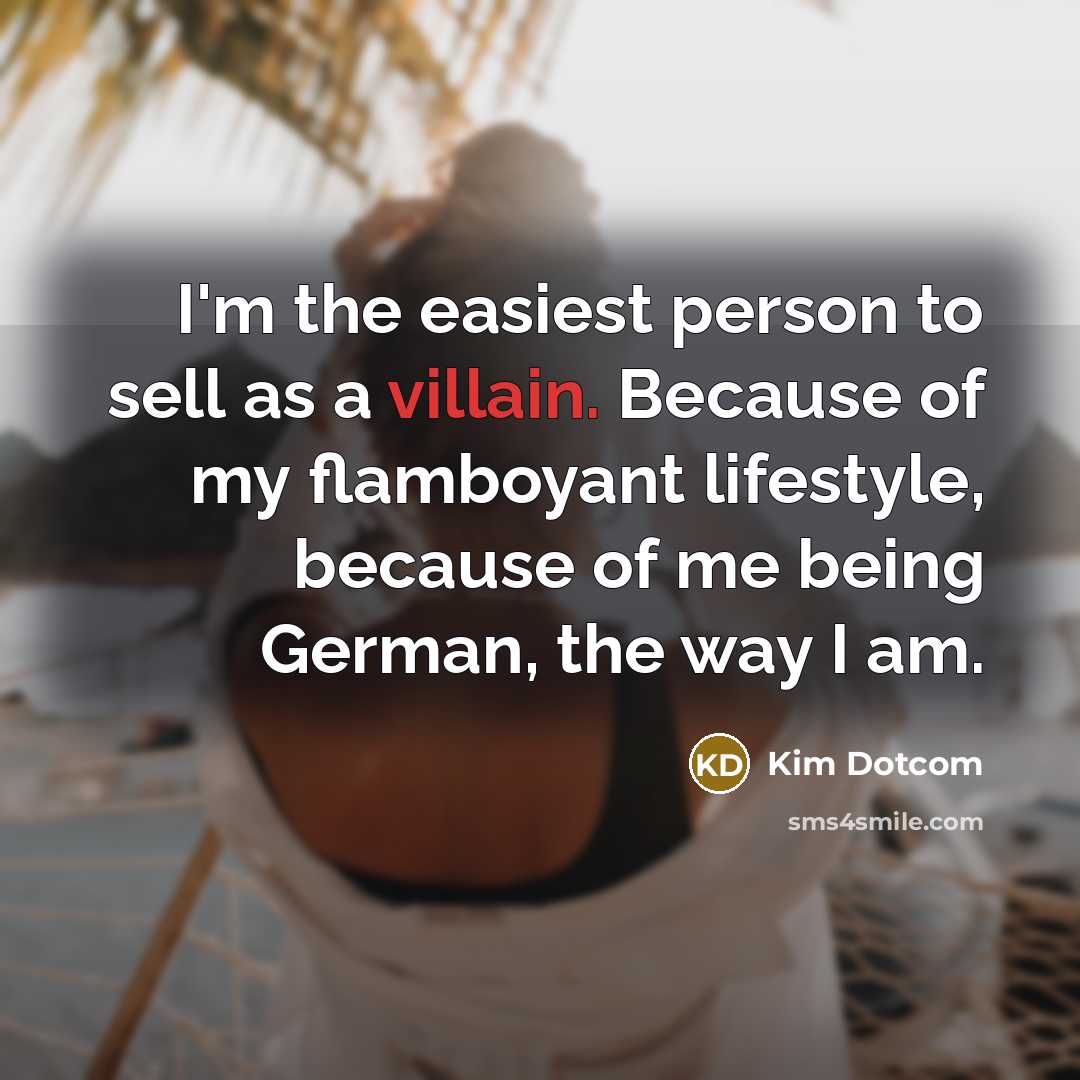 “I'm the easiest person to sell as a villain. Because of my flamboyant lifestyle, because of me being German, the way I am.” quote by Kim Dotcom