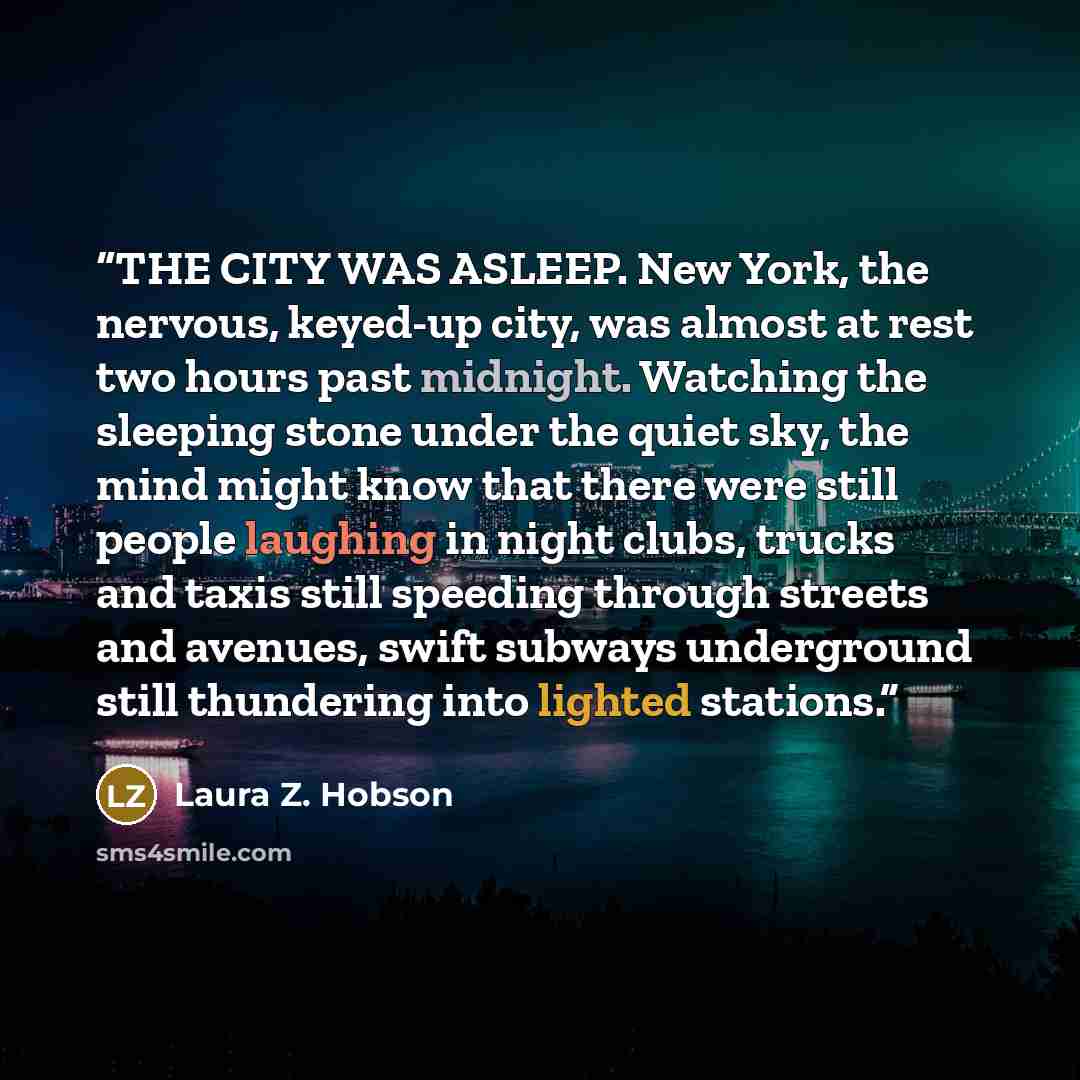 “THE CITY WAS ASLEEP. New York, the nervous, keyed-up city, was almost at rest two hours past midnight. Watching the sleeping stone under the quiet sky, the mind might know that there were still people laughing in night clubs, trucks and taxis still speeding through streets and avenues, swift…” quote by Laura Z. Hobson