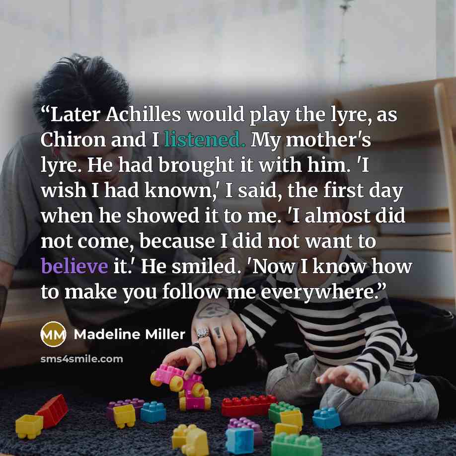 “Later Achilles would play the lyre, as Chiron and I listened. My mother's lyre. He had brought it with him. 'I wish I had known,' I said, the first day when he showed it to me. 'I almost did not come, because I did not want to believe it.' He smiled. 'Now I know how to make you follow me everywhere.” quote by Madeline Miller