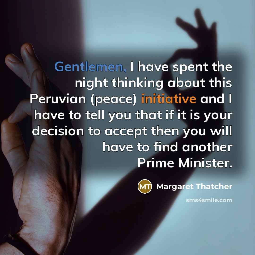 “Gentlemen, I have spent the night thinking about this Peruvian (peace) initiative and I have to tell you that if it is your decision to accept then you will have to find another Prime Minister.” quote by Margaret Thatcher