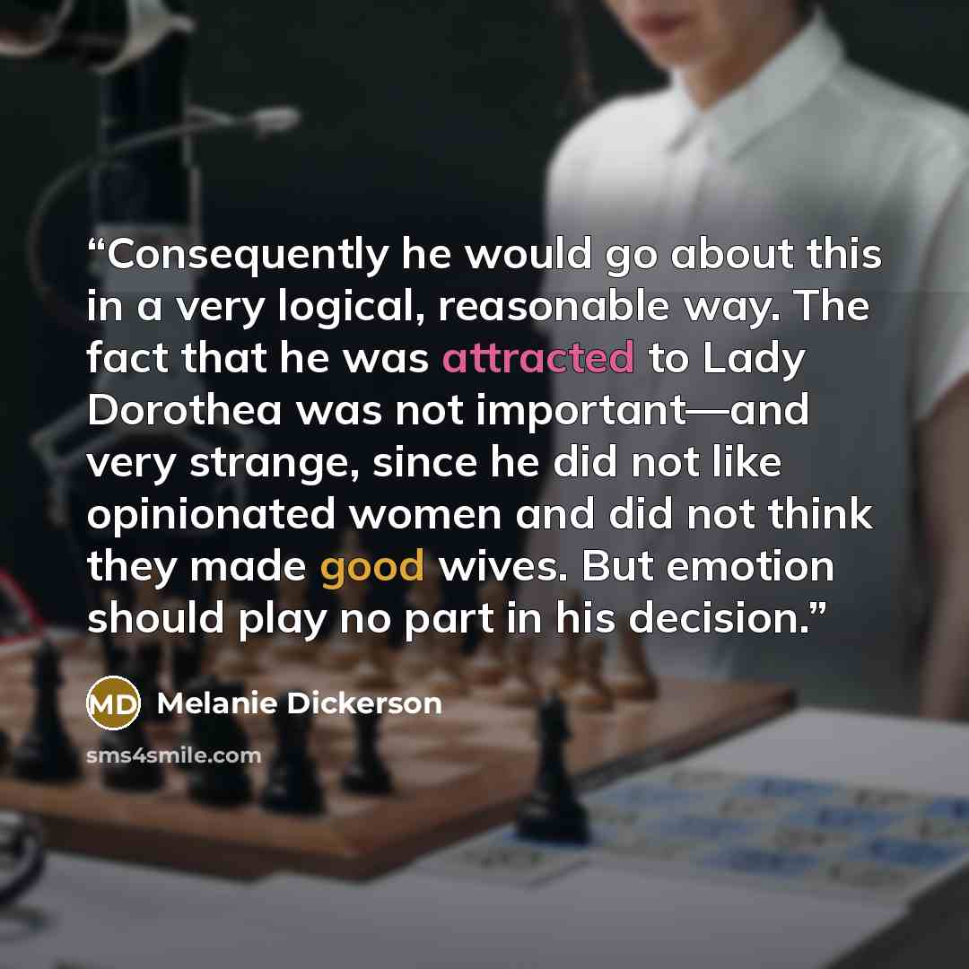“Consequently he would go about this in a very logical, reasonable way. The fact that he was attracted to Lady Dorothea was not important—and very strange, since he did not like opinionated women and did not think they made good wives. But emotion should play no part in his decision.” quote by Melanie Dickerson