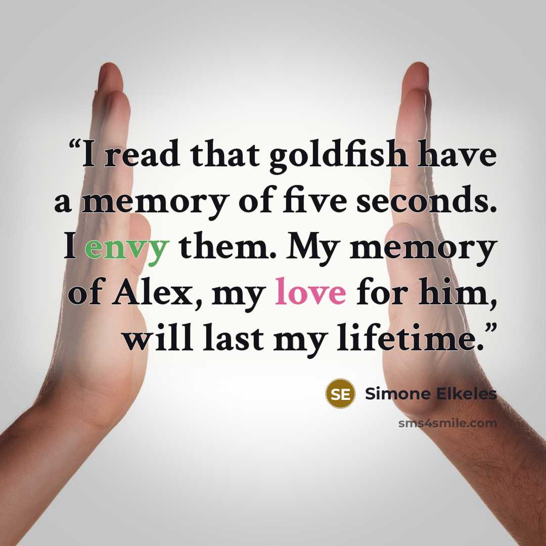 “I read that goldfish have a memory of five seconds. I envy them. My memory of Alex, my love for him, will last my lifetime.” quote by Simone Elkeles