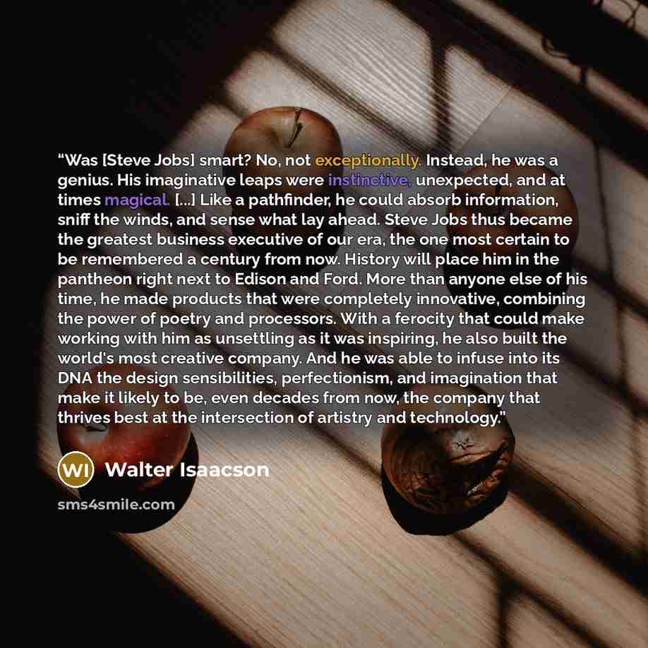 “Was [Steve Jobs] smart? No, not exceptionally. Instead, he was a genius. His imaginative leaps were instinctive, unexpected, and at times magical. [...] Like a pathfinder, he could absorb information, sniff the winds, and sense what lay ahead. Steve Jobs thus became the greatest business executive…” quote by Walter Isaacson