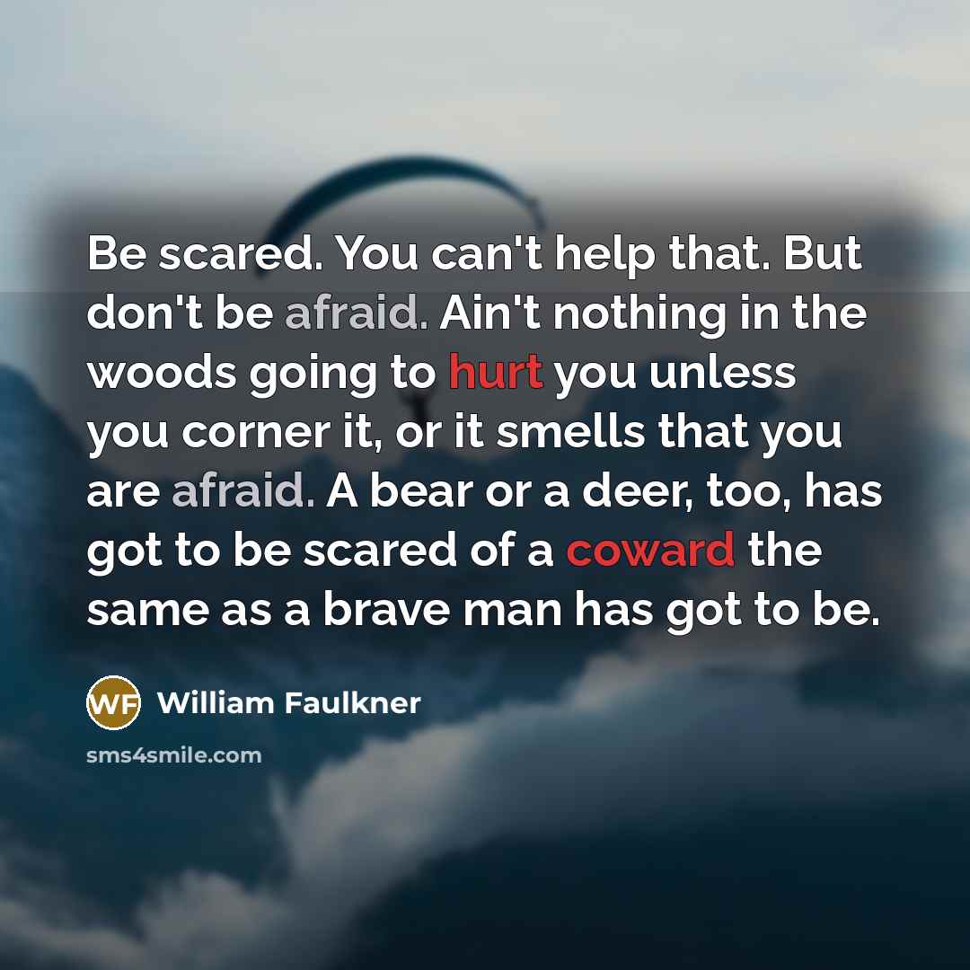 “Be scared. You can't help that. But don't be afraid. Ain't nothing in the woods going to hurt you unless you corner it, or it smells that you are afraid. A bear or a deer, too, has got to be scared of a coward the same as a brave man has got to be.” quote by William Faulkner