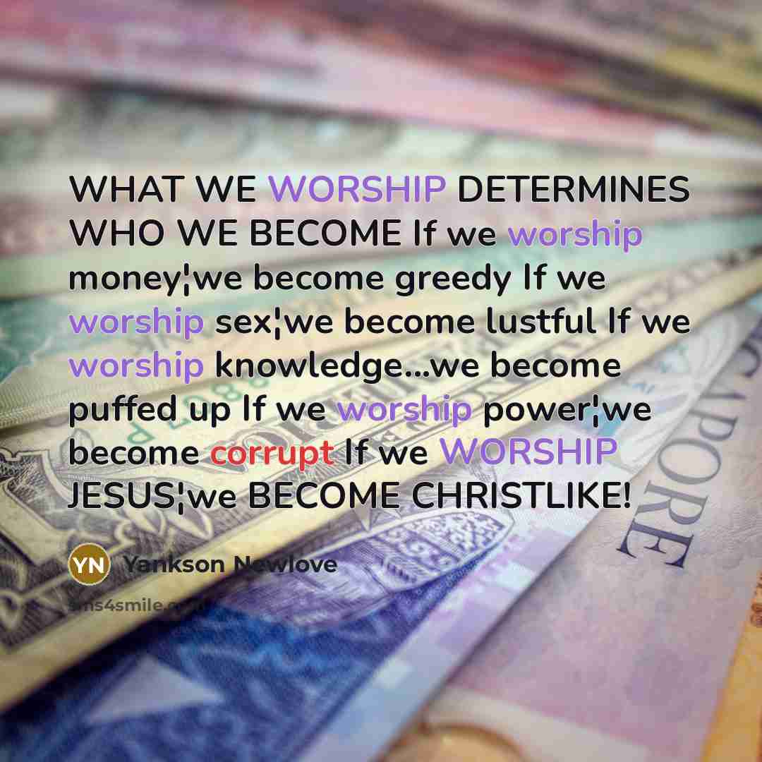 “WHAT WE WORSHIP DETERMINES WHO WE BECOME If we worship money¦we become greedy If we worship sex¦we become lustful If we worship knowledge...we become puffed up If we worship power¦we become corrupt If we WORSHIP JESUS¦we BECOME CHRISTLIKE!” quote by Yankson Newlove