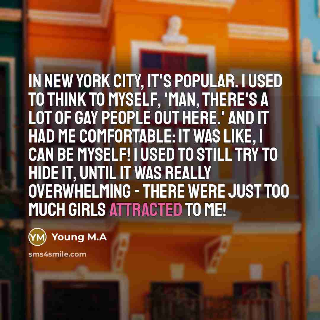 “In New York City, it's popular. I used to think to myself, 'Man, there's a lot of gay people out here.' And it had me comfortable: it was like, I can be myself! I used to still try to hide it, until it was really overwhelming - there were just too much girls attracted to me!” quote by Young M.A