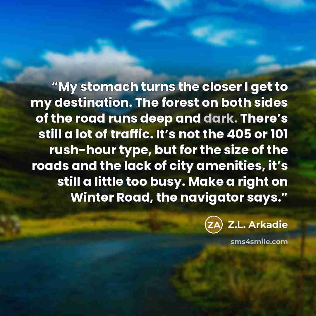 “My stomach turns the closer I get to my destination. The forest on both sides of the road runs deep and dark. There’s still a lot of traffic. It’s not the 405 or 101 rush-hour type, but for the size of the roads and the lack of city amenities, it’s still a little too busy. Make a right on Winter…” quote by Z.L. Arkadie