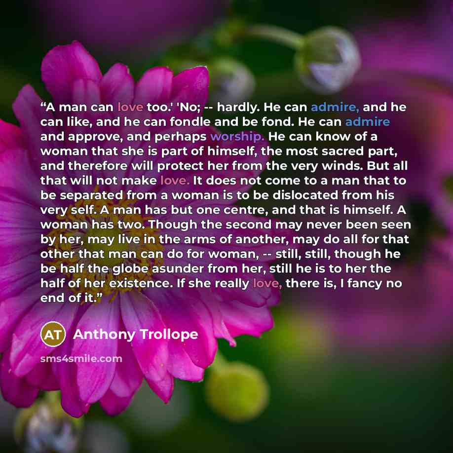 “A man can love too.' 'No; -- hardly. He can admire, and he can like, and he can fondle and be fond. He can admire and approve, and perhaps worship. He can know of a woman that she is part of himself, the most sacred part, and therefore will protect her from the very winds. But all that will not…” quote by Anthony Trollope