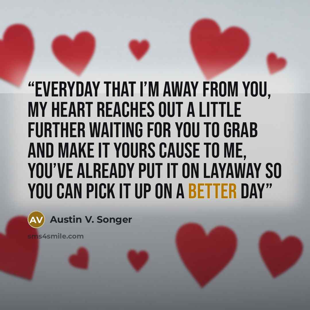“Everyday that I’m away from you, my heart reaches out a little further Waiting for you to grab and make it yours Cause to me, you’ve already put it on layaway so you can pick it up on a better day” quote by Austin V. Songer