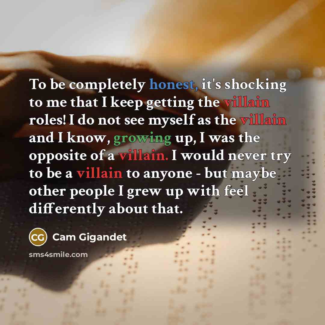 “To be completely honest, it's shocking to me that I keep getting the villain roles! I do not see myself as the villain and I know, growing up, I was the opposite of a villain. I would never try to be a villain to anyone - but maybe other people I grew up with feel differently about that.” quote by Cam Gigandet