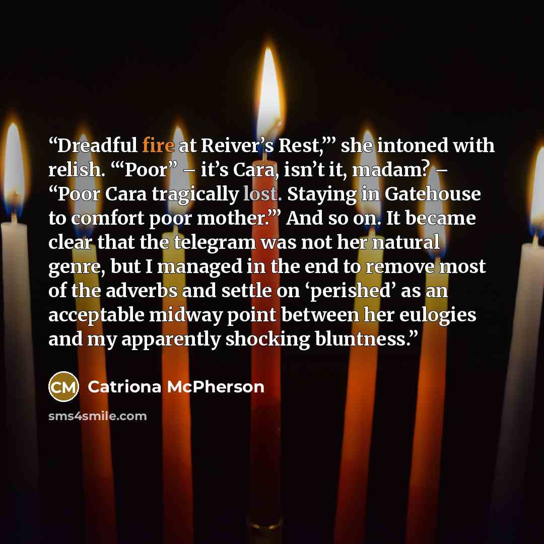 “Dreadful fire at Reiver’s Rest,”’ she intoned with relish. ‘“Poor” – it’s Cara, isn’t it, madam? – “Poor Cara tragically lost. Staying in Gatehouse to comfort poor mother.”’ And so on. It became clear that the telegram was not her natural genre, but I managed in the end to remove most of the…” quote by Catriona McPherson