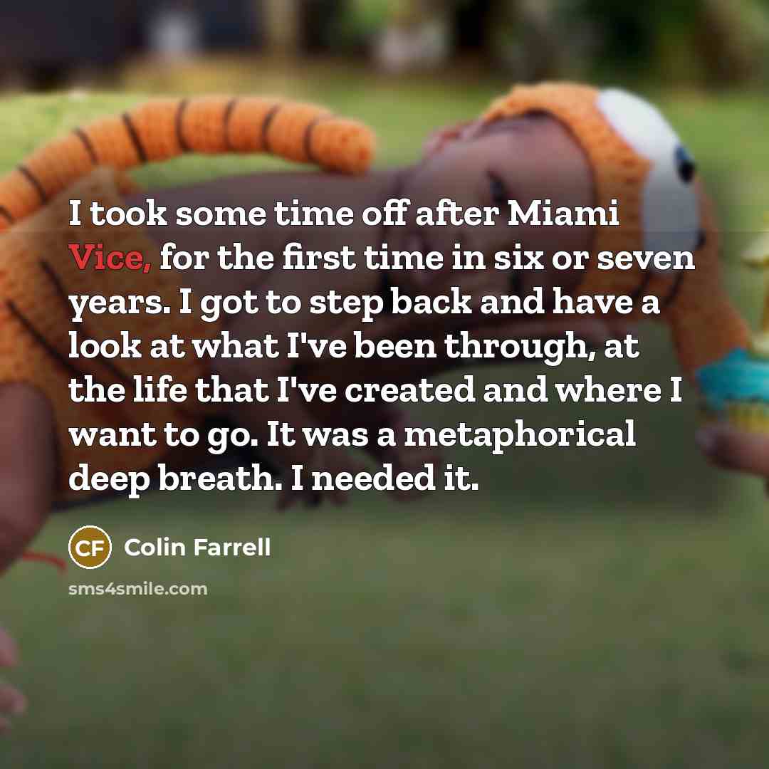 “I took some time off after Miami Vice, for the first time in six or seven years. I got to step back and have a look at what I've been through, at the life that I've created and where I want to go. It was a metaphorical deep breath. I needed it.” quote by Colin Farrell