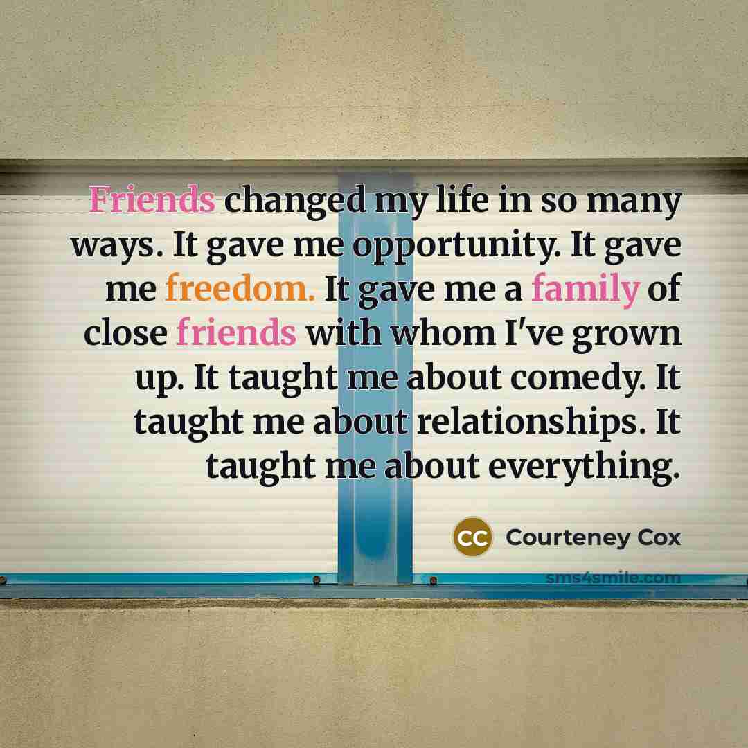 “Friends changed my life in so many ways. It gave me opportunity. It gave me freedom. It gave me a family of close friends with whom I've grown up. It taught me about comedy. It taught me about relationships. It taught me about everything.” quote by Courteney Cox