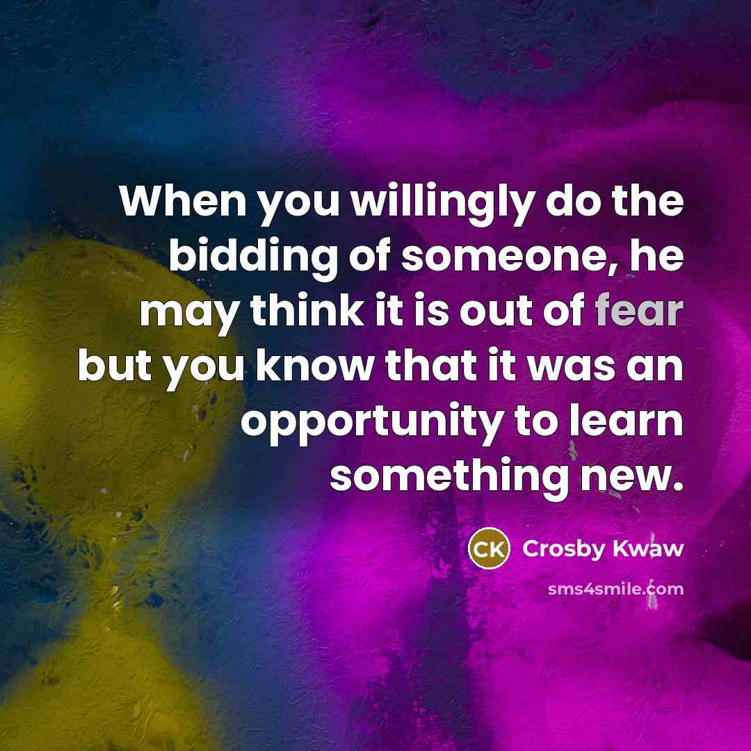“When you willingly do the bidding of someone, he may think it is out of fear but you know that it was an opportunity to learn something new.” quote by Crosby Kwaw