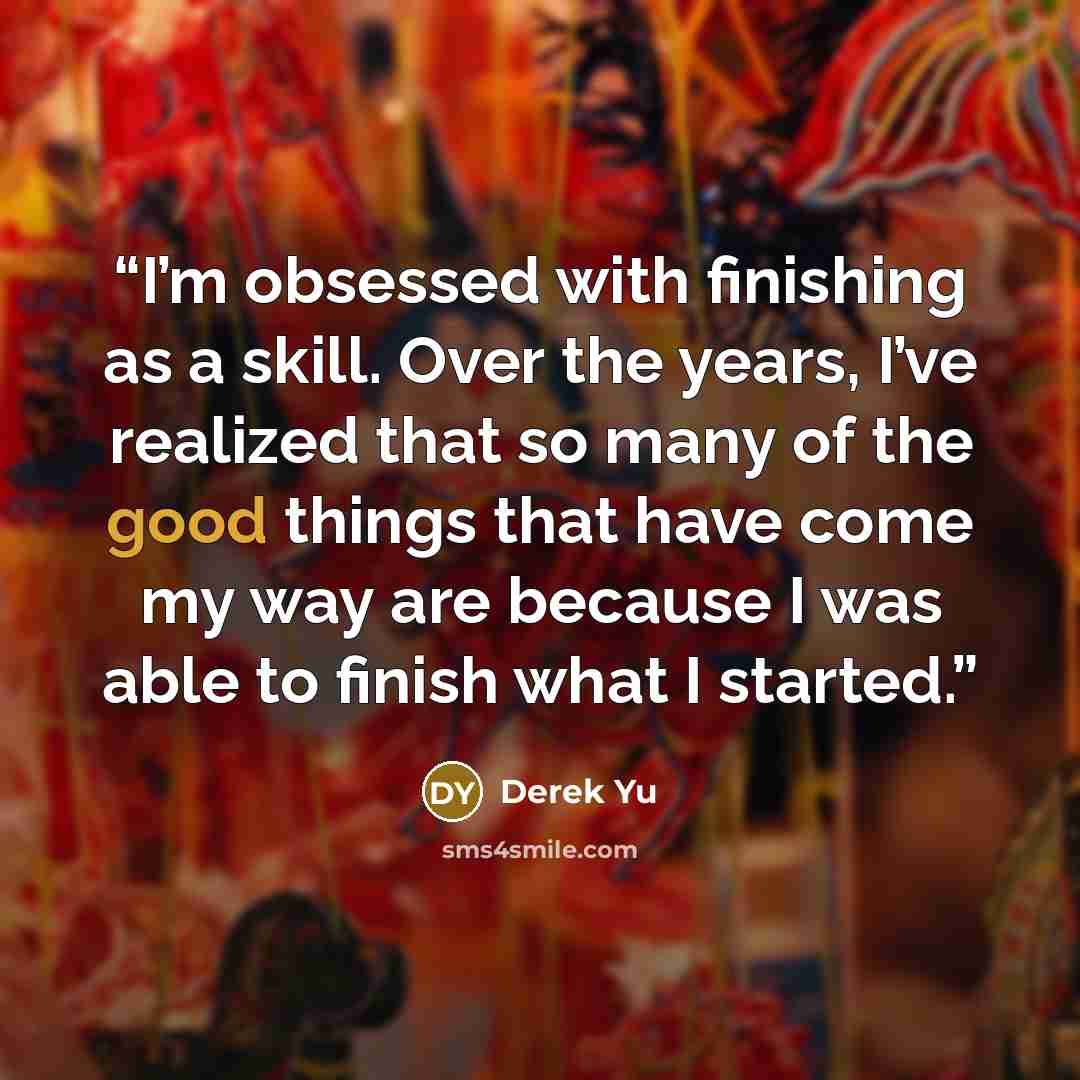 “I’m obsessed with finishing as a skill. Over the years, I’ve realized that so many of the good things that have come my way are because I was able to finish what I started.” quote by Derek Yu