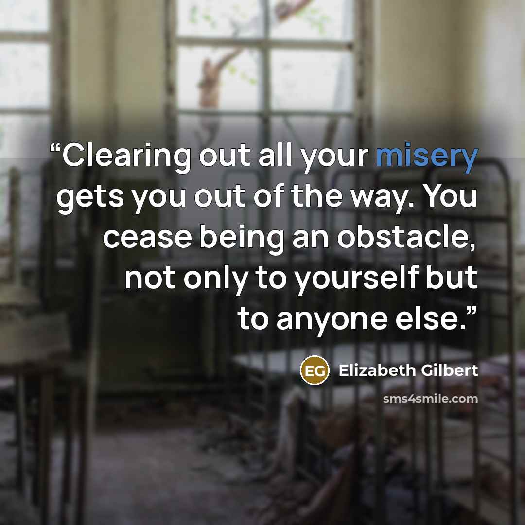 “Clearing out all your misery gets you out of the way. You cease being an obstacle, not only to yourself but to anyone else.” quote by Elizabeth Gilbert