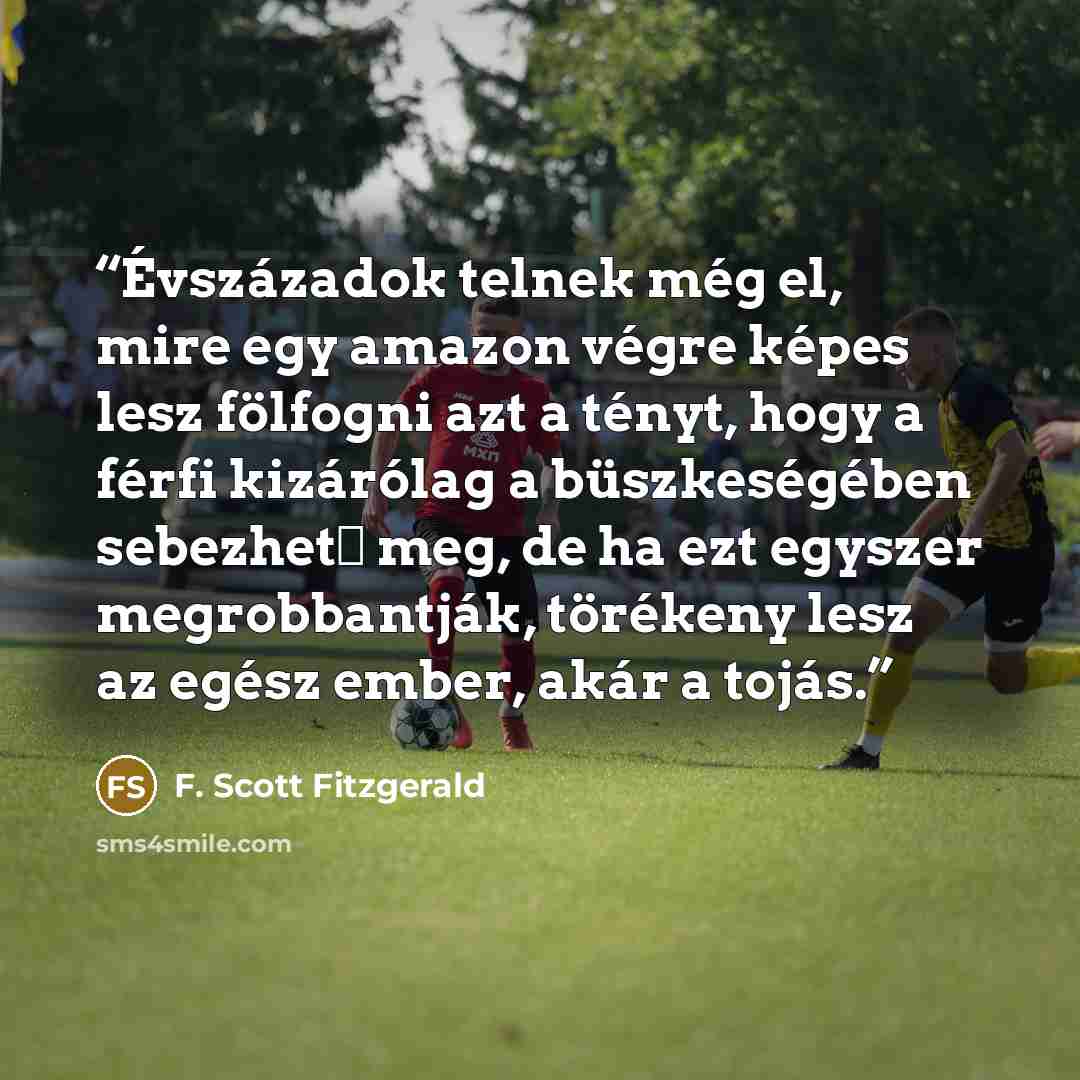 “Évszázadok telnek még el, mire egy amazon végre képes lesz fölfogni azt a tényt, hogy a férfi kizárólag a büszkeségében sebezhető meg, de ha ezt egyszer megrobbantják, törékeny lesz az egész ember, akár a tojás.” quote by F. Scott Fitzgerald